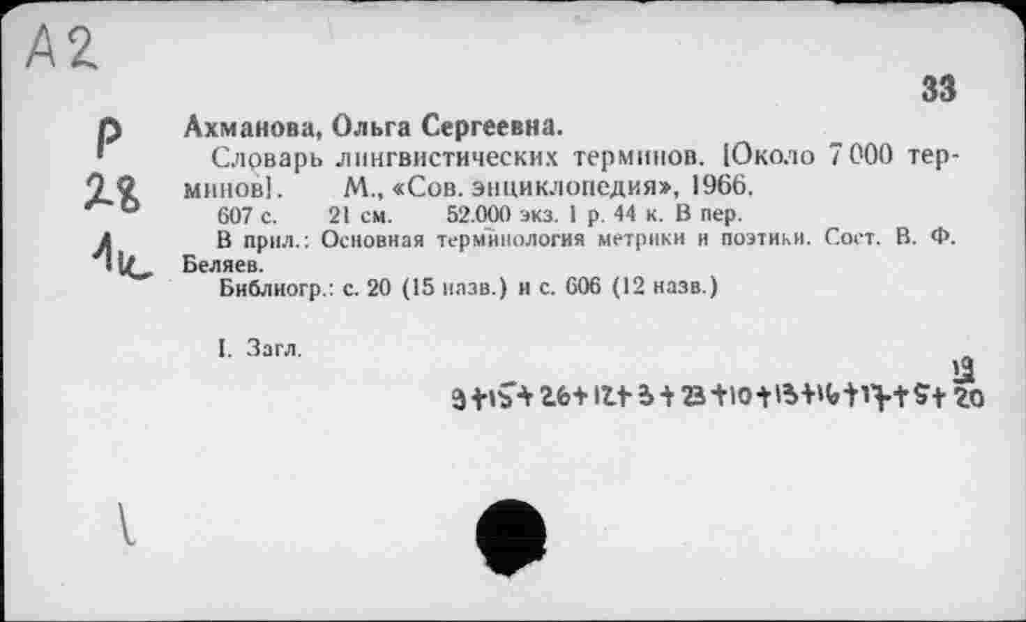 ﻿А2
зз
P
Ахманова, Ольга Сергеевна.
Слрварь лингвистических терминов. Юколо 7000 терминов]. М., «Сов. энциклопедия», 1966.
607 с. 21 см. 52.000 экз. 1 р. 44 к. В пер.
В прил.: Основная терминология метрики и поэтики. Сост. В. Ф. Беляев.
Библиогр.: с. 20 (15 назв.) и с. 606 (12 назв.)

V